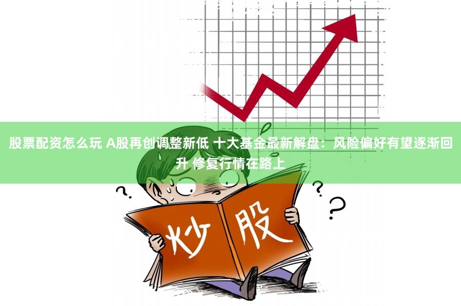 股票配资怎么玩 A股再创调整新低 十大基金最新解盘：风险偏好有望逐渐回升 修复行情在路上