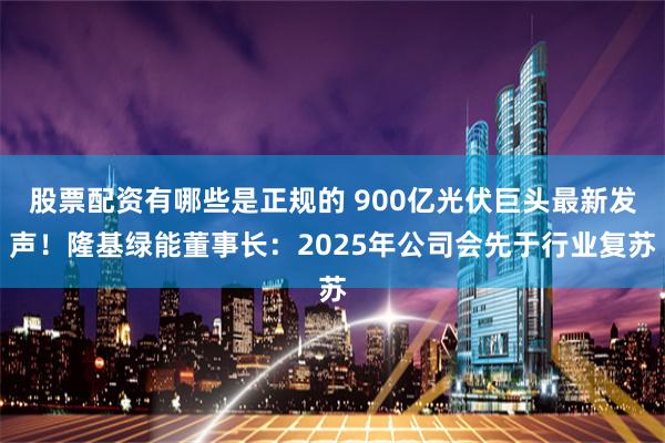 股票配资有哪些是正规的 900亿光伏巨头最新发声！隆基绿能董事长：2025年公司会先于行业复苏