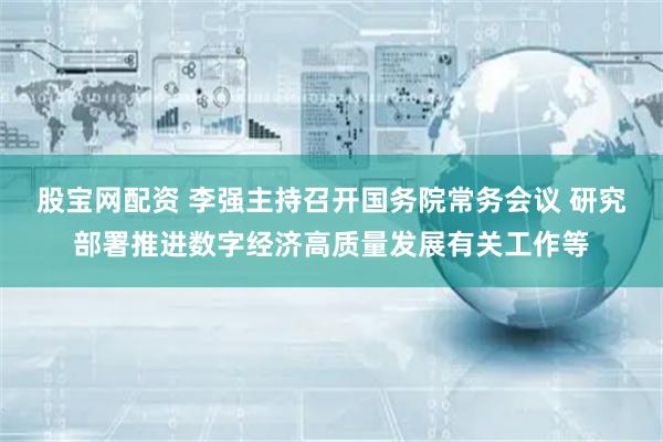 股宝网配资 李强主持召开国务院常务会议 研究部署推进数字经济高质量发展有关工作等