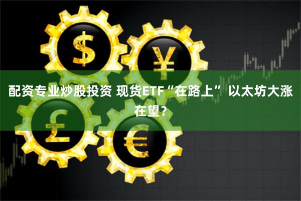 配资专业炒股投资 现货ETF“在路上” 以太坊大涨在望？