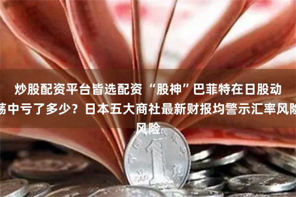 炒股配资平台皆选配资 “股神”巴菲特在日股动荡中亏了多少？日本五大商社最新财报均警示汇率风险