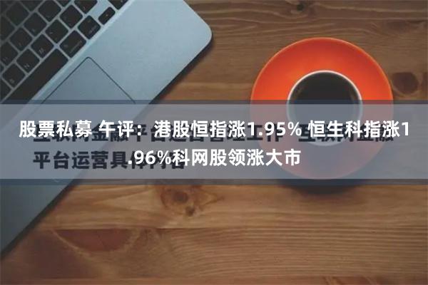 股票私募 午评：港股恒指涨1.95% 恒生科指涨1.96%科网股领涨大市