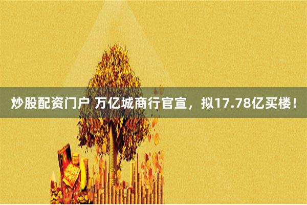 炒股配资门户 万亿城商行官宣，拟17.78亿买楼！