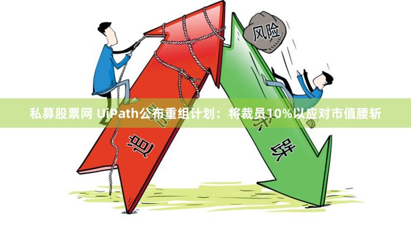 私募股票网 UiPath公布重组计划：将裁员10%以应对市值腰斩