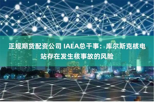 正规期货配资公司 IAEA总干事：库尔斯克核电站存在发生核事故的风险