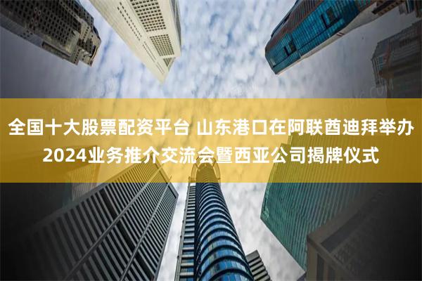 全国十大股票配资平台 山东港口在阿联酋迪拜举办2024业务推介交流会暨西亚公司揭牌仪式