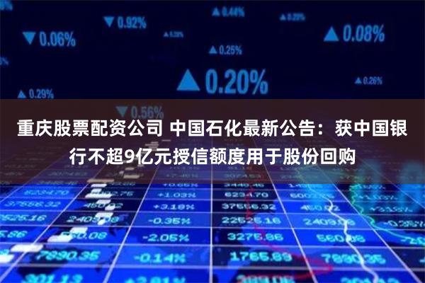 重庆股票配资公司 中国石化最新公告：获中国银行不超9亿元授信额度用于股份回购