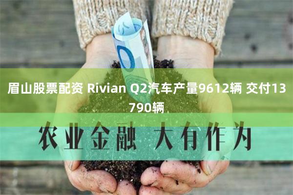 眉山股票配资 Rivian Q2汽车产量9612辆 交付13790辆