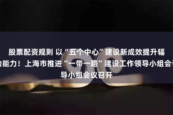 股票配资规则 以“五个中心”建设新成效提升辐射带动能力！上海市推进“一带一路”建设工作领导小组会议召开