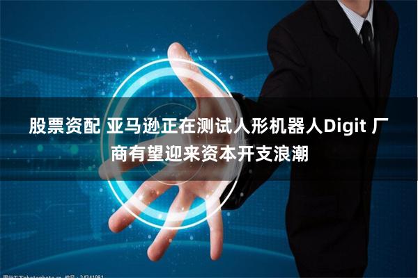 股票资配 亚马逊正在测试人形机器人Digit 厂商有望迎来资本开支浪潮