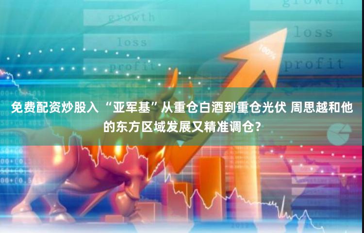 免费配资炒股入 “亚军基”从重仓白酒到重仓光伏 周思越和他的东方区域发展又精准调仓？