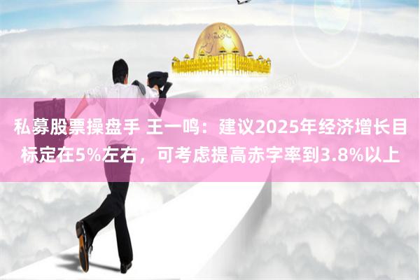 私募股票操盘手 王一鸣：建议2025年经济增长目标定在5%左右，可考虑提高赤字率到3.8%以上